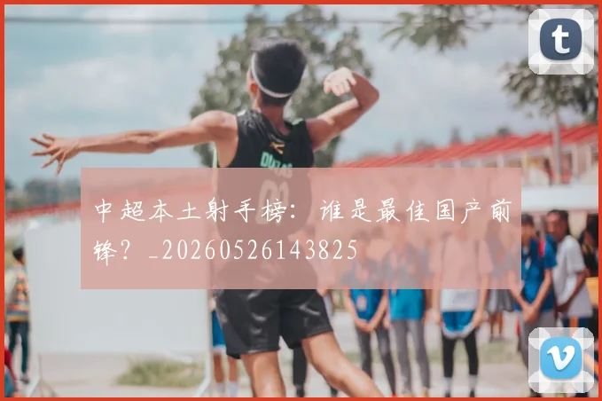 中超本土射手榜：谁是最佳国产前锋？_20260526143825