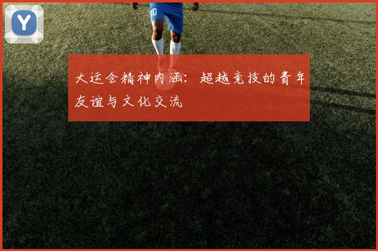 大运会精神内涵:超越竞技的青年友谊与文化交流
