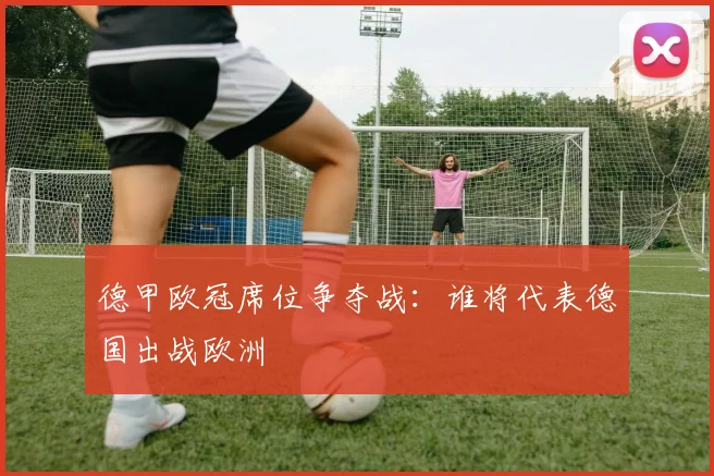 德甲欧冠席位争夺战：谁将代表德国出战欧洲