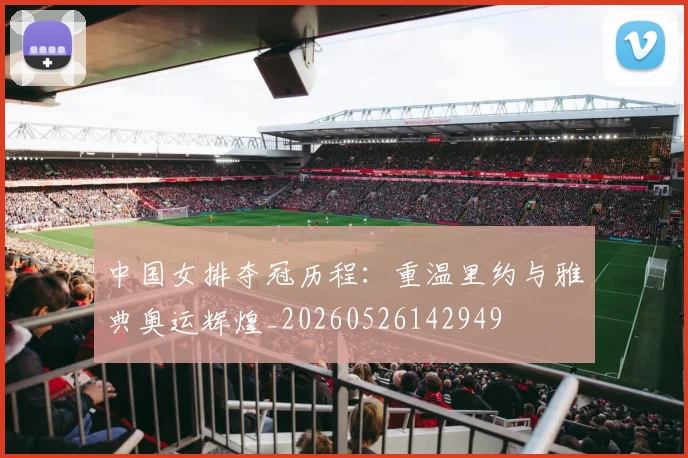 中国女排夺冠历程:重温里约与雅典奥运辉煌_20260526142949