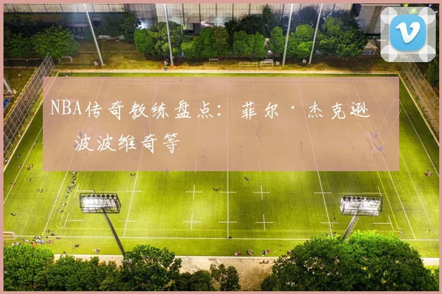 NBA传奇教练盘点:菲尔·杰克逊与波波维奇等